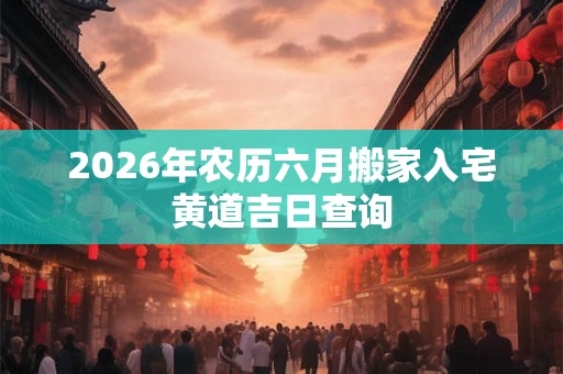 2026年农历六月搬家入宅黄道吉日查询