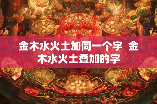 金木水火土加同一个字  金木水火土叠加的字