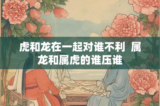 虎和龙在一起对谁不利  属龙和属虎的谁压谁