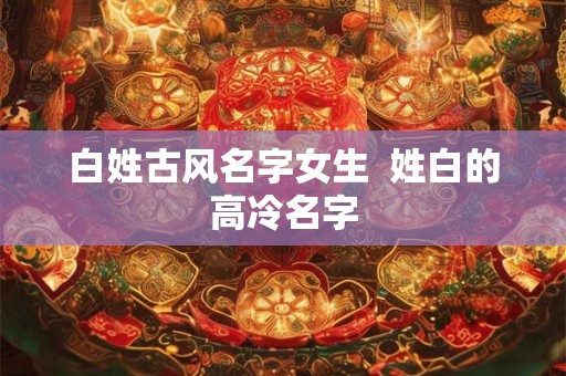 白姓古风名字女生  姓白的高冷名字