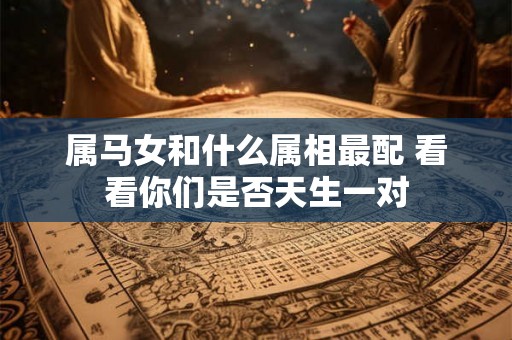 属马女和什么属相最配 看看你们是否天生一对 属马女和什么属相最配 看看你们是否天生一对