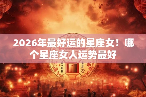 2026年最好运的星座女!哪个星座女人运势最好 2026年最好运的星座女!哪个星座女人运势最好
