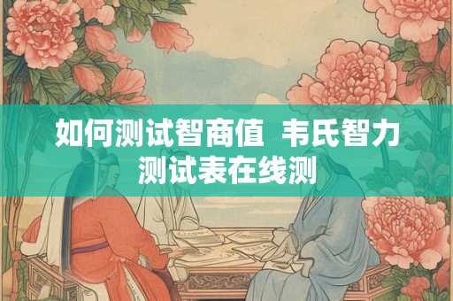 如何测试智商值  韦氏智力测试表在线测
