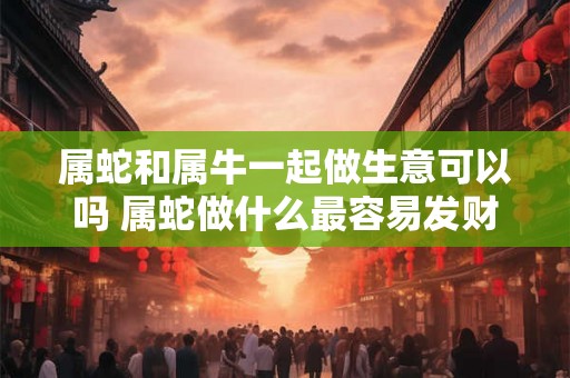 属蛇和属牛一起做生意可以吗 属蛇做什么最容易发财 属蛇和属牛一起做生意可以吗 属蛇做什么最容易发财