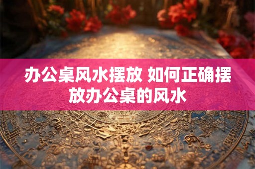 办公桌风水摆放 如何正确摆放办公桌的风水