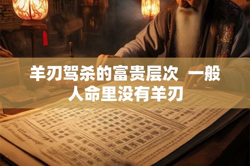 羊刃驾杀的富贵层次  一般人命里没有羊刃