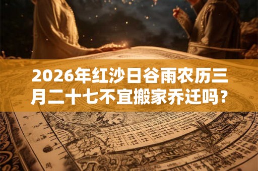 2026年红沙日谷雨农历三月二十七不宜搬家乔迁吗？搬家禁忌大全