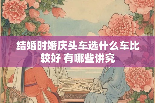 结婚时婚庆头车选什么车比较好 有哪些讲究 结婚时婚庆头车选什么车比较好 有哪些讲究