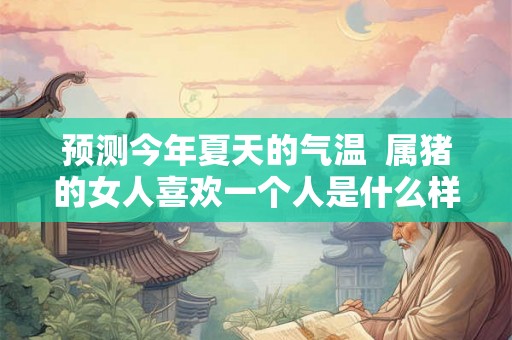 预测今年夏天的气温 属猪的女人喜欢一个人是什么样的 预测今年夏天的气温 属猪的女人喜欢一个人是什么样的
