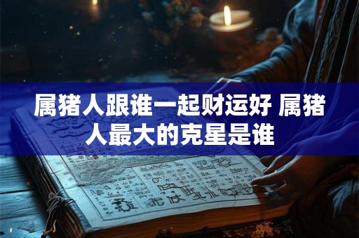 属猪人跟谁一起财运好 属猪人最大的克星是谁