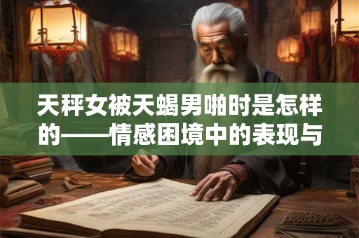 天秤女被天蝎男啪时是怎样的——情感困境中的表现与探索 天秤女被天蝎男啪时是怎样的——情感困境中的表现与探索
