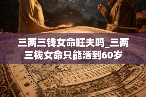 三两三钱女命旺夫吗_三两三钱女命只能活到60岁