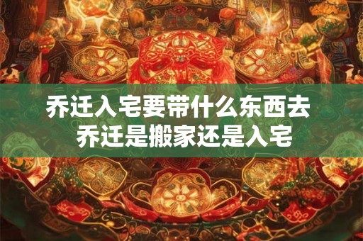 乔迁入宅要带什么东西去  乔迁是搬家还是入宅