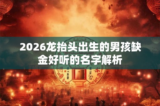 2026龙抬头出生的男孩缺金好听的名字解析 2026龙抬头出生的男孩缺金好听的名字解析