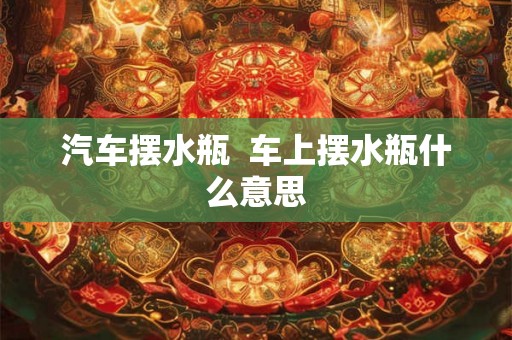 汽车摆水瓶  车上摆水瓶什么意思