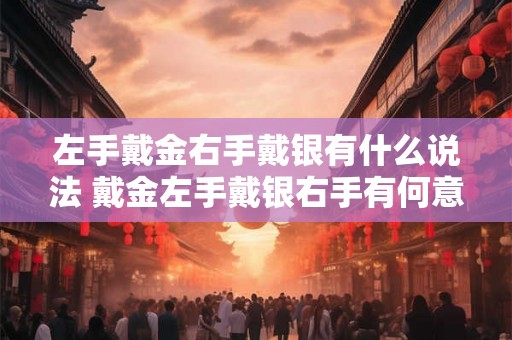左手戴金右手戴银有什么说法 戴金左手戴银右手有何意义