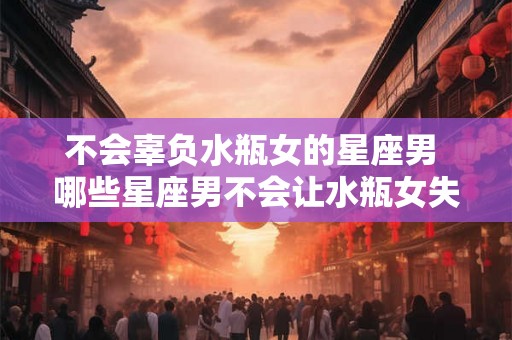 不会辜负水瓶女的星座男 哪些星座男不会让水瓶女失望