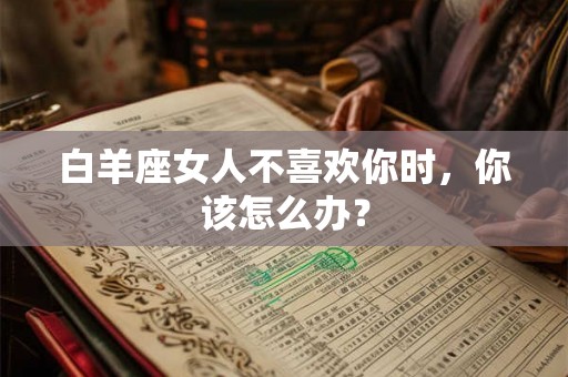 白羊座女人不喜欢你时,你该怎么办? 白羊座女人不喜欢你时,你该怎么办?
