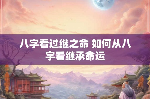 八字看过继之命 如何从八字看继承命运 八字看过继之命 如何从八字看继承命运