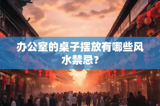 办公室的桌子摆放有哪些风水禁忌？