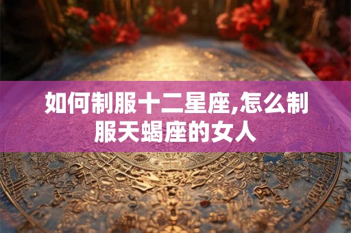如何制服十二星座,怎么制服天蝎座的女人