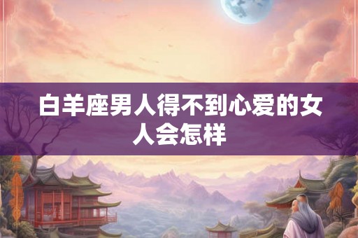 白羊座男人得不到心爱的女人会怎样