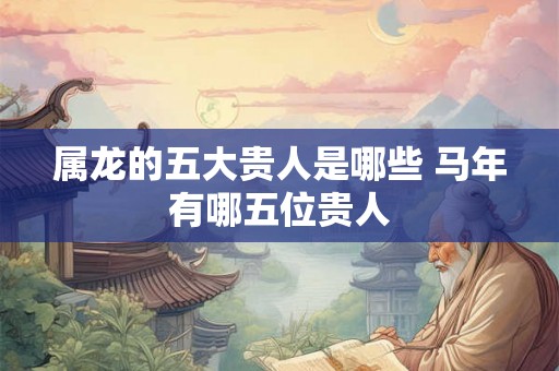 属龙的五大贵人是哪些 马年有哪五位贵人