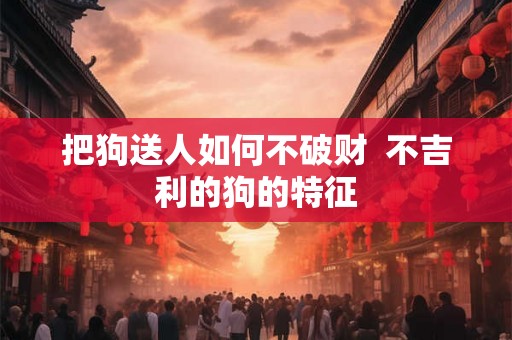 把狗送人如何不破财 不吉利的狗的特征 把狗送人如何不破财 不吉利的狗的特征