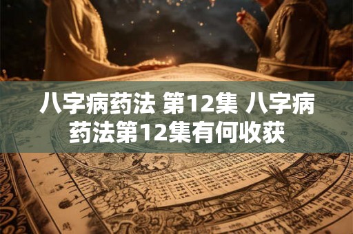 八字病药法 第12集 八字病药法第12集有何收获 八字病药法 第12集 八字病药法第12集有何收获