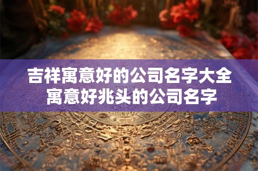 吉祥寓意好的公司名字大全 寓意好兆头的公司名字