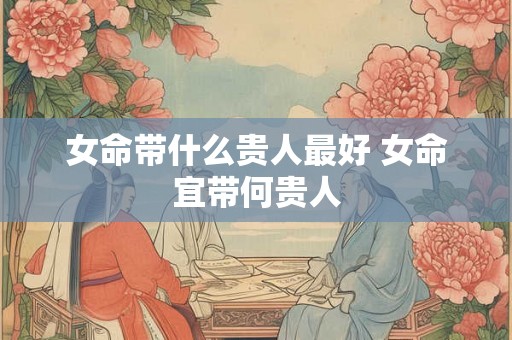 女命带什么贵人最好 女命宜带何贵人