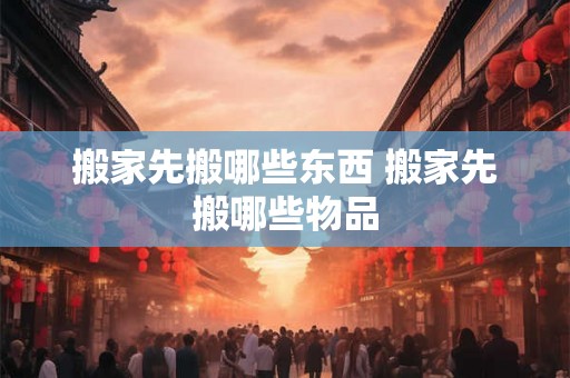 搬家先搬哪些东西 搬家先搬哪些物品