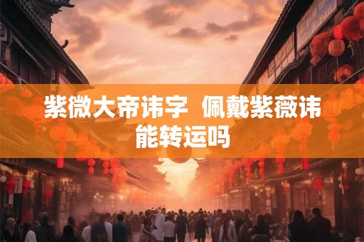 紫微大帝讳字 佩戴紫薇讳能转运吗 紫微大帝讳字 佩戴紫薇讳能转运吗