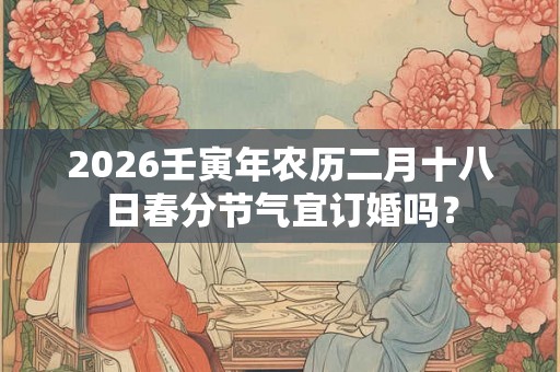 2026壬寅年农历二月十八日春分节气宜订婚吗？