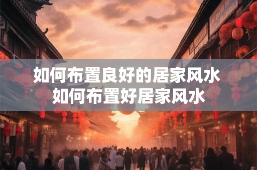 如何布置良好的居家风水 如何布置好居家风水