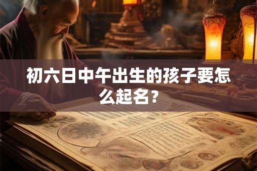 初六日中午出生的孩子要怎么起名？