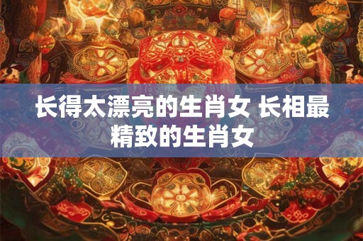 长得太漂亮的生肖女 长相最精致的生肖女
