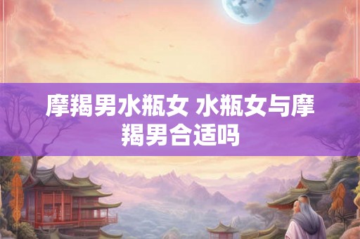 摩羯男水瓶女 水瓶女与摩羯男合适吗 摩羯男水瓶女 水瓶女与摩羯男合适吗