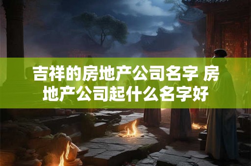 吉祥的房地产公司名字 房地产公司起什么名字好