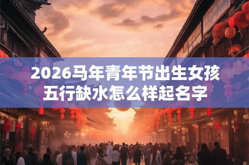 2026马年青年节出生女孩五行缺水怎么样起名字