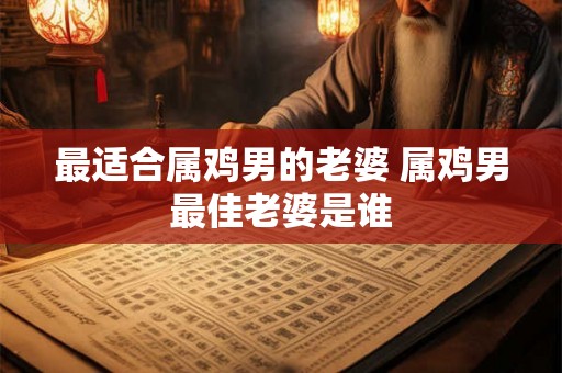 最适合属鸡男的老婆 属鸡男最佳老婆是谁