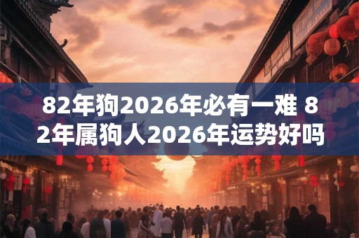 82年狗2026年必有一难 82年属狗人2026年运势好吗 82年狗2026年必有一难 82年属狗人2026年运势好吗