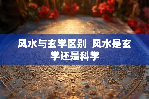 风水与玄学区别  风水是玄学还是科学