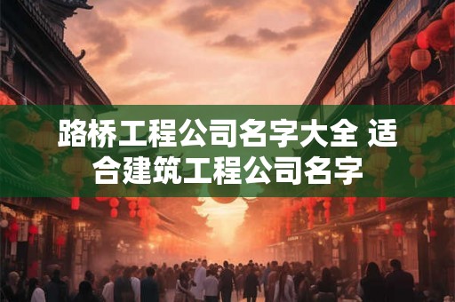 路桥工程公司名字大全 适合建筑工程公司名字