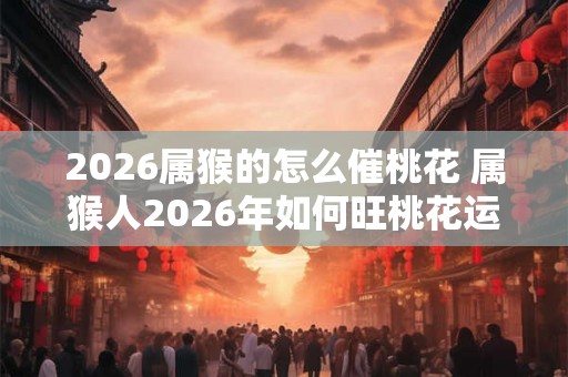 2026属猴的怎么催桃花 属猴人2026年如何旺桃花运 2026属猴的怎么催桃花 属猴人2026年如何旺桃花运