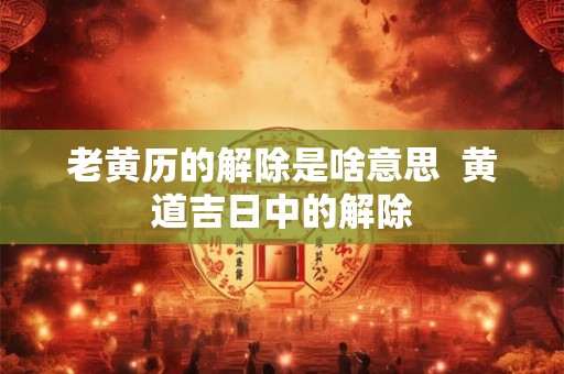 老黄历的解除是啥意思  黄道吉日中的解除