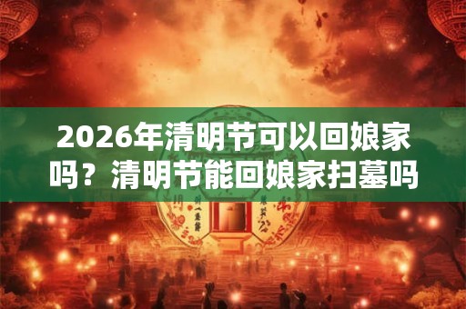 2026年清明节可以回娘家吗？清明节能回娘家扫墓吗？