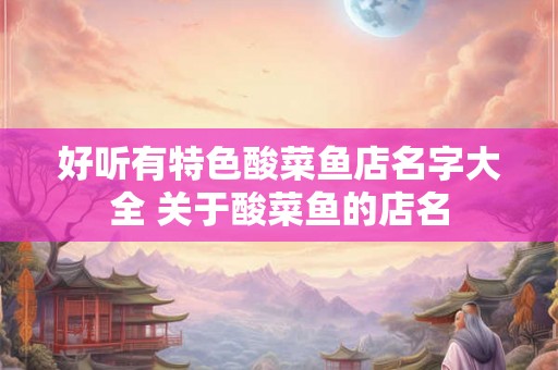 好听有特色酸菜鱼店名字大全 关于酸菜鱼的店名 好听有特色酸菜鱼店名字大全 关于酸菜鱼的店名