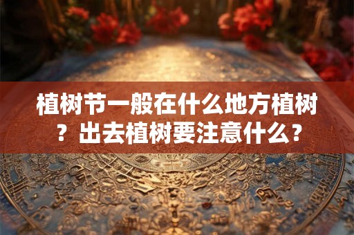 植树节一般在什么地方植树？出去植树要注意什么？