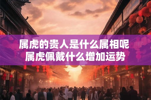 属虎的贵人是什么属相呢 属虎佩戴什么增加运势 属虎的贵人是什么属相呢 属虎佩戴什么增加运势